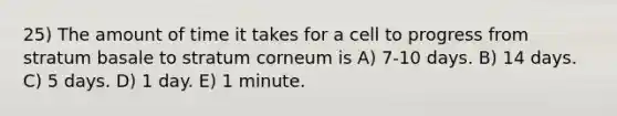 25) The amount of time it takes for a cell to progress from stratum basale to stratum corneum is A) 7-10 days. B) 14 days. C) 5 days. D) 1 day. E) 1 minute.