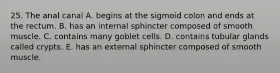 25. The anal canal A. begins at the sigmoid colon and ends at the rectum. B. has an internal sphincter composed of smooth muscle. C. contains many goblet cells. D. contains tubular glands called crypts. E. has an external sphincter composed of smooth muscle.