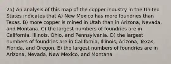 25) An analysis of this map of the copper industry in the United States indicates that A) New Mexico has more foundries than Texas. B) more copper is mined in Utah than in Arizona, Nevada, and Montana. C) the largest numbers of foundries are in California, Illinois, Ohio, and Pennsylvania. D) the largest numbers of foundries are in California, Illinois, Arizona, Texas, Florida, and Oregon. E) the largest numbers of foundries are in Arizona, Nevada, New Mexico, and Montana