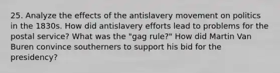 25. Analyze the effects of the antislavery movement on politics in the 1830s. How did antislavery efforts lead to problems for the postal service? What was the "gag rule?" How did Martin Van Buren convince southerners to support his bid for the presidency?