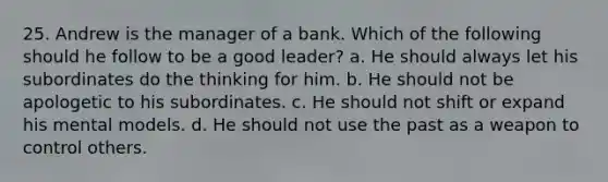 25. Andrew is the manager of a bank. Which of the following should he follow to be a good leader? a. He should always let his subordinates do the thinking for him. b. He should not be apologetic to his subordinates. c. He should not shift or expand his mental models. d. He should not use the past as a weapon to control others.