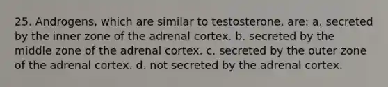 25. Androgens, which are similar to testosterone, are: a. secreted by the inner zone of the adrenal cortex. b. secreted by the middle zone of the adrenal cortex. c. secreted by the outer zone of the adrenal cortex. d. not secreted by the adrenal cortex.