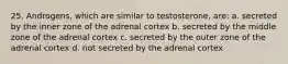 25. Androgens, which are similar to testosterone, are: a. secreted by the inner zone of the adrenal cortex b. secreted by the middle zone of the adrenal cortex c. secreted by the outer zone of the adrenal cortex d. not secreted by the adrenal cortex