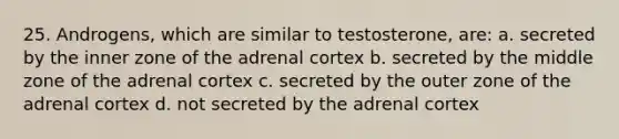 25. Androgens, which are similar to testosterone, are: a. secreted by the inner zone of the adrenal cortex b. secreted by the middle zone of the adrenal cortex c. secreted by the outer zone of the adrenal cortex d. not secreted by the adrenal cortex