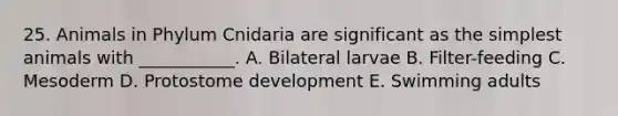 25. Animals in Phylum Cnidaria are significant as the simplest animals with ___________. A. Bilateral larvae B. Filter-feeding C. Mesoderm D. Protostome development E. Swimming adults