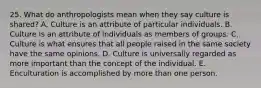 25. What do anthropologists mean when they say culture is shared? A. Culture is an attribute of particular individuals. B. Culture is an attribute of individuals as members of groups. C. Culture is what ensures that all people raised in the same society have the same opinions. D. Culture is universally regarded as more important than the concept of the individual. E. Enculturation is accomplished by more than one person.