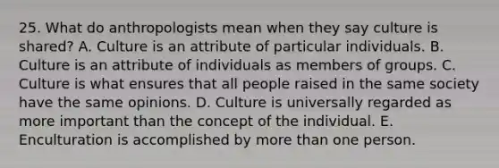 25. What do anthropologists mean when they say culture is shared? A. Culture is an attribute of particular individuals. B. Culture is an attribute of individuals as members of groups. C. Culture is what ensures that all people raised in the same society have the same opinions. D. Culture is universally regarded as more important than the concept of the individual. E. Enculturation is accomplished by more than one person.