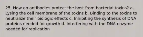 25. How do antibodies protect the host from bacterial toxins? a. Lysing the cell membrane of the toxins b. Binding to the toxins to neutralize their biologic effects c. Inhibiting the synthesis of DNA proteins needed for growth d. Interfering with the DNA enzyme needed for replication