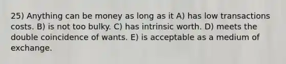 25) Anything can be money as long as it A) has low transactions costs. B) is not too bulky. C) has intrinsic worth. D) meets the double coincidence of wants. E) is acceptable as a medium of exchange.