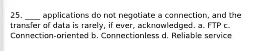 25. ____ applications do not negotiate a connection, and the transfer of data is rarely, if ever, acknowledged. a. FTP c. Connection-oriented b. Connectionless d. Reliable service