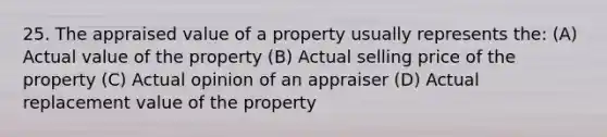 25. The appraised value of a property usually represents the: (A) Actual value of the property (B) Actual selling price of the property (C) Actual opinion of an appraiser (D) Actual replacement value of the property