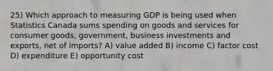 25) Which approach to measuring GDP is being used when Statistics Canada sums spending on goods and services for consumer goods, government, business investments and exports, net of imports? A) value added B) income C) factor cost D) expenditure E) opportunity cost