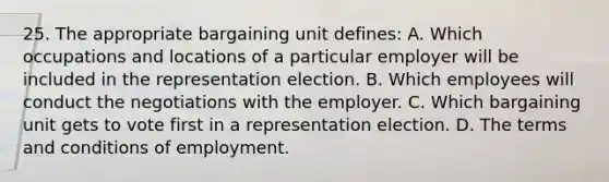 25. The appropriate bargaining unit defines: A. Which occupations and locations of a particular employer will be included in the representation election. B. Which employees will conduct the negotiations with the employer. C. Which bargaining unit gets to vote first in a representation election. D. The terms and conditions of employment.