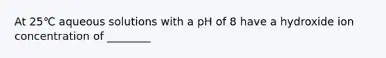 At 25℃ aqueous solutions with a pH of 8 have a hydroxide ion concentration of ________