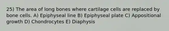 25) The area of long bones where cartilage cells are replaced by bone cells. A) Epiphyseal line B) Epiphyseal plate C) Appositional growth D) Chondrocytes E) Diaphysis