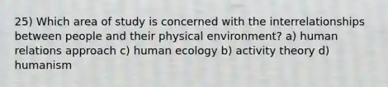 25) Which area of study is concerned with the interrelationships between people and their physical environment? a) human relations approach c) human ecology b) activity theory d) humanism