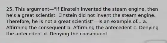 25. This argument—"If Einstein invented the steam engine, then he's a great scientist. Einstein did not invent the steam engine. Therefore, he is not a great scientist"—is an example of... a. Affirming the consequent b. Affirming the antecedent c. Denying the antecedent d. Denying the consequent