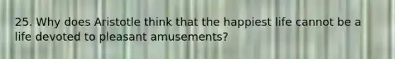 25. Why does Aristotle think that the happiest life cannot be a life devoted to pleasant amusements?