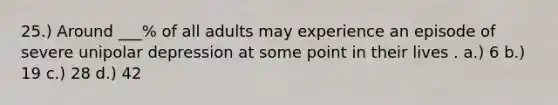 25.) Around ___% of all adults may experience an episode of severe unipolar depression at some point in their lives . a.) 6 b.) 19 c.) 28 d.) 42