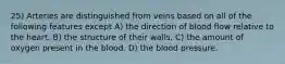 25) Arteries are distinguished from veins based on all of the following features except A) the direction of blood flow relative to the heart. B) the structure of their walls. C) the amount of oxygen present in the blood. D) the blood pressure.