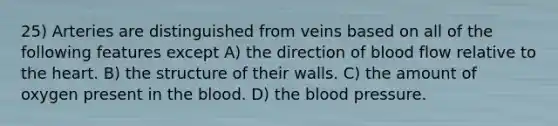 25) Arteries are distinguished from veins based on all of the following features except A) the direction of blood flow relative to the heart. B) the structure of their walls. C) the amount of oxygen present in the blood. D) the blood pressure.