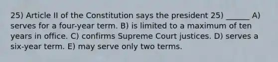 25) Article II of the Constitution says the president 25) ______ A) serves for a four-year term. B) is limited to a maximum of ten years in office. C) confirms Supreme Court justices. D) serves a six-year term. E) may serve only two terms.