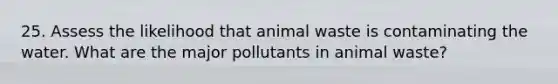 25. Assess the likelihood that animal waste is contaminating the water. What are the major pollutants in animal waste?