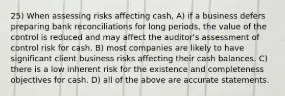 25) When assessing risks affecting cash, A) if a business defers preparing bank reconciliations for long periods, the value of the control is reduced and may affect the auditor's assessment of control risk for cash. B) most companies are likely to have significant client business risks affecting their cash balances. C) there is a low inherent risk for the existence and completeness objectives for cash. D) all of the above are accurate statements.