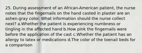 25. During assessment of an African-American patient, the nurse notes that the fingernails on the hand casted in plaster are an ashen-gray color. What information should the nurse collect next? a.Whether the patient is experiencing numbness or tingling in the affected hand b.How pink the fingernails were before the application of the cast c.Whether the patient has an allergy to latex or medications d.The color of the toenail beds for a comparison