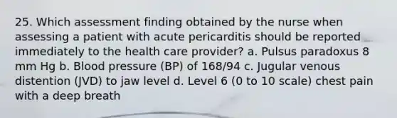 25. Which assessment finding obtained by the nurse when assessing a patient with acute pericarditis should be reported immediately to the health care provider? a. Pulsus paradoxus 8 mm Hg b. Blood pressure (BP) of 168/94 c. Jugular venous distention (JVD) to jaw level d. Level 6 (0 to 10 scale) chest pain with a deep breath