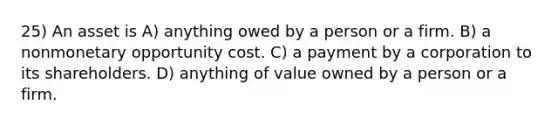 25) An asset is A) anything owed by a person or a firm. B) a nonmonetary opportunity cost. C) a payment by a corporation to its shareholders. D) anything of value owned by a person or a firm.