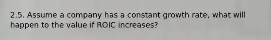 2.5. Assume a company has a constant growth rate, what will happen to the value if ROIC increases?