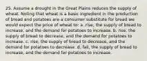 25. Assume a drought in the Great Plains reduces the supply of wheat. Noting that wheat is a basic ingredient in the production of bread and potatoes are a consumer substitute for bread we would expect the price of wheat to: a. rise, the supply of bread to increase, and the demand for potatoes to increase. b. rise, the supply of bread to decrease, and the demand for potatoes to increase. c. rise, the supply of bread to decrease, and the demand for potatoes to decrease. d. fall, the supply of bread to increase, and the demand for potatoes to increase.