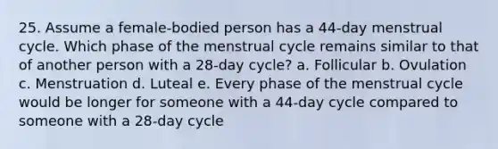 25. Assume a female-bodied person has a 44-day menstrual cycle. Which phase of the menstrual cycle remains similar to that of another person with a 28-day cycle? a. Follicular b. Ovulation c. Menstruation d. Luteal e. Every phase of the menstrual cycle would be longer for someone with a 44-day cycle compared to someone with a 28-day cycle