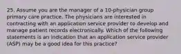 25. Assume you are the manager of a 10-physician group primary care practice. The physicians are interested in contracting with an application service provider to develop and manage patient records electronically. Which of the following statements is an indication that an application service provider (ASP) may be a good idea for this practice?