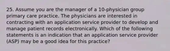 25. Assume you are the manager of a 10-physician group primary care practice. The physicians are interested in contracting with an application service provider to develop and manage patient records electronically. Which of the following statements is an indication that an application service provider (ASP) may be a good idea for this practice?