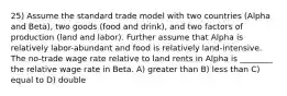 25) Assume the standard trade model with two countries (Alpha and Beta), two goods (food and drink), and two factors of production (land and labor). Further assume that Alpha is relatively labor-abundant and food is relatively land-intensive. The no-trade wage rate relative to land rents in Alpha is ________ the relative wage rate in Beta. A) greater than B) less than C) equal to D) double