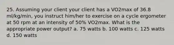 25. Assuming your client your client has a VO2max of 36.8 ml/kg/min, you instruct him/her to exercise on a cycle ergometer at 50 rpm at an intensity of 50% VO2max. What is the appropriate power output? a. 75 watts b. 100 watts c. 125 watts d. 150 watts