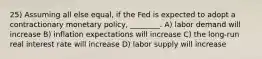 25) Assuming all else equal, if the Fed is expected to adopt a contractionary monetary policy, ________. A) labor demand will increase B) inflation expectations will increase C) the long-run real interest rate will increase D) labor supply will increase