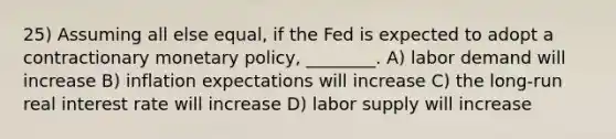 25) Assuming all else equal, if the Fed is expected to adopt a contractionary monetary policy, ________. A) labor demand will increase B) inflation expectations will increase C) the long-run real interest rate will increase D) labor supply will increase