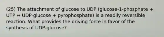 (25) The attachment of glucose to UDP (glucose-1-phosphate + UTP ↔ UDP-glucose + pyrophosphate) is a readily reversible reaction. What provides the driving force in favor of the synthesis of UDP-glucose?