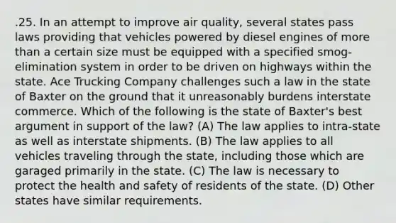 .25. In an attempt to improve air quality, several states pass laws providing that vehicles powered by diesel engines of more than a certain size must be equipped with a specified smog-elimination system in order to be driven on highways within the state. Ace Trucking Company challenges such a law in the state of Baxter on the ground that it unreasonably burdens interstate commerce. Which of the following is the state of Baxter's best argument in support of the law? (A) The law applies to intra-state as well as interstate shipments. (B) The law applies to all vehicles traveling through the state, including those which are garaged primarily in the state. (C) The law is necessary to protect the health and safety of residents of the state. (D) Other states have similar requirements.