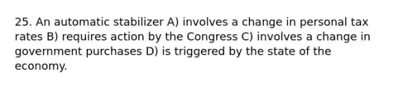 25. An automatic stabilizer A) involves a change in personal tax rates B) requires action by the Congress C) involves a change in government purchases D) is triggered by the state of the economy.