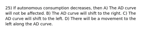 25) If autonomous consumption decreases, then A) The AD curve will not be affected. B) The AD curve will shift to the right. C) The AD curve will shift to the left. D) There will be a movement to the left along the AD curve.