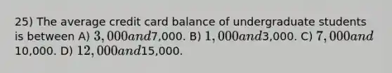 25) The average credit card balance of undergraduate students is between A) 3,000 and7,000. B) 1,000 and3,000. C) 7,000 and10,000. D) 12,000 and15,000.