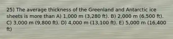 25) The average thickness of the Greenland and Antarctic ice sheets is more than A) 1,000 m (3,280 ft). B) 2,000 m (6,500 ft). C) 3,000 m (9,800 ft). D) 4,000 m (13,100 ft). E) 5,000 m (16,400 ft)