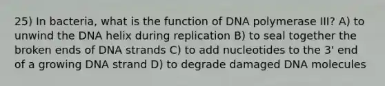 25) In bacteria, what is the function of DNA polymerase III? A) to unwind the DNA helix during replication B) to seal together the broken ends of DNA strands C) to add nucleotides to the 3' end of a growing DNA strand D) to degrade damaged DNA molecules