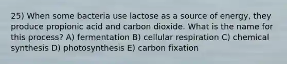 25) When some bacteria use lactose as a source of energy, they produce propionic acid and carbon dioxide. What is the name for this process? A) fermentation B) cellular respiration C) chemical synthesis D) photosynthesis E) carbon fixation