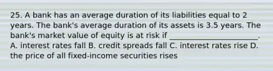 25. A bank has an average duration of its liabilities equal to 2 years. The bank's average duration of its assets is 3.5 years. The bank's market value of equity is at risk if _______________________. A. <a href='https://www.questionai.com/knowledge/kUDTXKmzs3-interest-rates' class='anchor-knowledge'>interest rates</a> fall B. credit spreads fall C. interest rates rise D. the price of all fixed-income securities rises