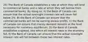 25) The Bank of Canada establishes a rate at which they will lend to commercial banks and a rate at which they will borrow from commercial banks. By doing so, A) the Bank of Canada can ensure that the actual overnight interest rate will never fall below 2%. B) the Bank of Canada can ensure that the commercial banks will not be earning excess profits. C) the Bank of Canada can ensure that money demand remains at the level necessary for monetary equilibrium. D) the Bank of Canada establishes a spread, into which all interest rates in the economy fall. E) the Bank of Canada can ensure that the actual overnight interest rate will fall between these two interest rates.